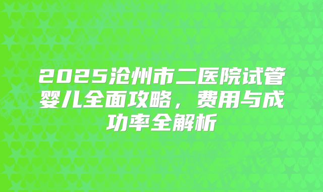 2025沧州市二医院试管婴儿全面攻略，费用与成功率全解析