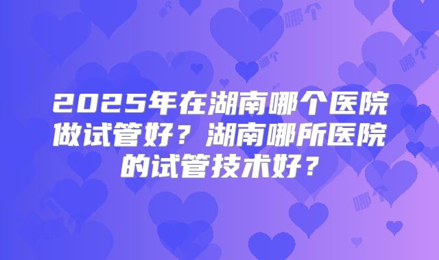 2025年在湖南哪个医院做试管好?湖南哪所医院的试管技术好?