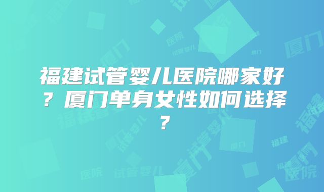 福建试管婴儿医院哪家好？厦门单身女性如何选择？