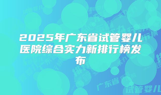 2025年广东省试管婴儿医院综合实力新排行榜发布