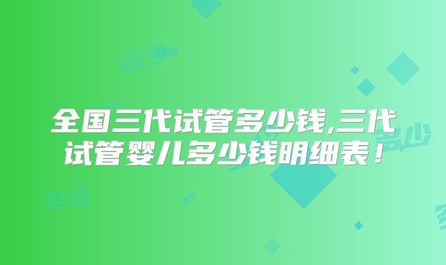 全国三代试管多少钱,三代试管婴儿多少钱明细表！