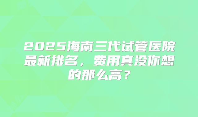 2025海南三代试管医院最新排名，费用真没你想的那么高？