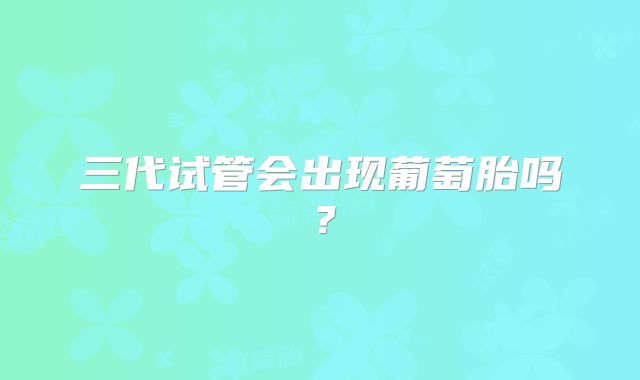 三代试管会出现葡萄胎吗？