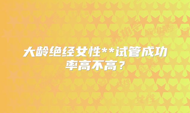 大龄绝经女性**试管成功率高不高？