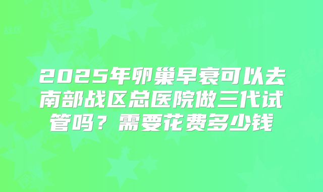 2025年卵巢早衰可以去南部战区总医院做三代试管吗？需要花费多少钱