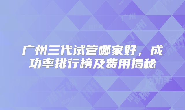 广州三代试管哪家好，成功率排行榜及费用揭秘