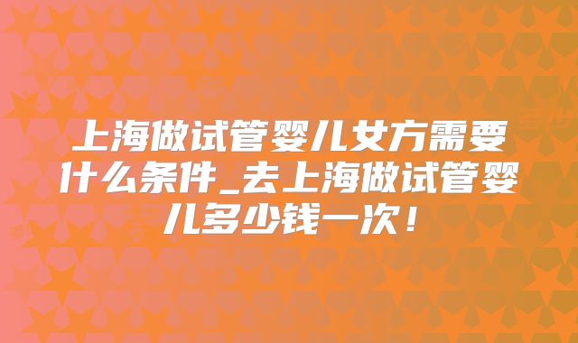上海做试管婴儿女方需要什么条件_去上海做试管婴儿多少钱一次！