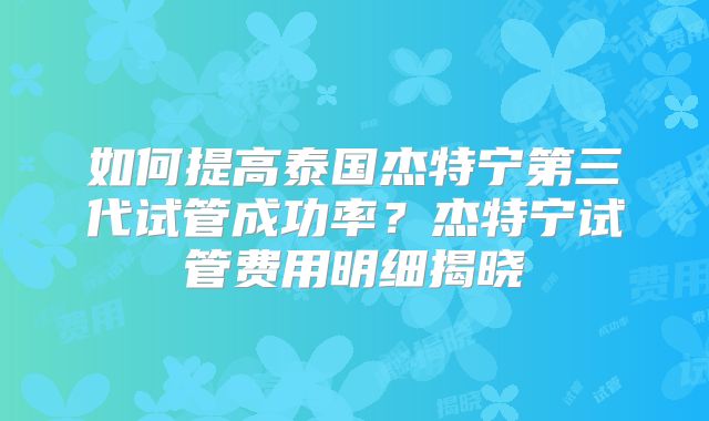 如何提高泰国杰特宁第三代试管成功率？杰特宁试管费用明细揭晓