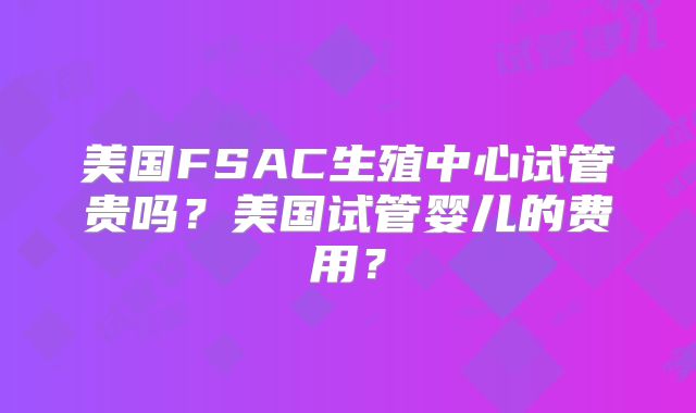 美国FSAC生殖中心试管贵吗?美国试管婴儿的费用?