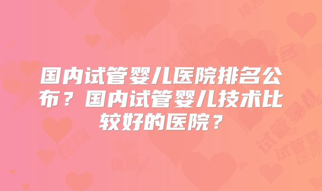 国内试管婴儿医院排名公布？国内试管婴儿技术比较好的医院？