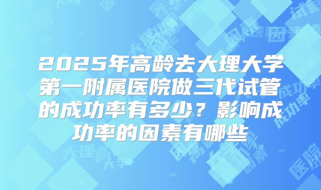 2025年高龄去大理大学第一附属医院做三代试管的成功率有多少？影响成功率的因素有哪些