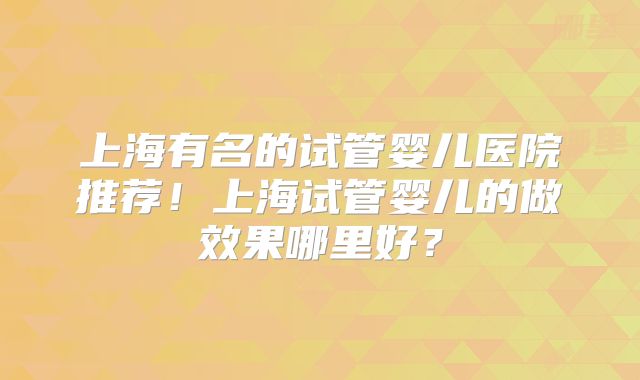上海有名的试管婴儿医院推荐!上海试管婴儿的做效果哪里好?