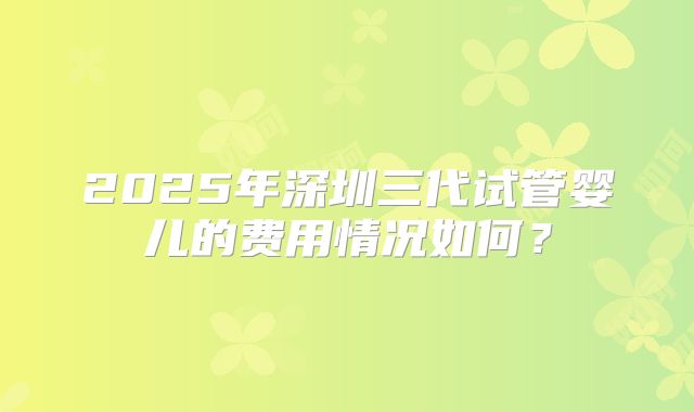2025年深圳三代试管婴儿的费用情况如何？