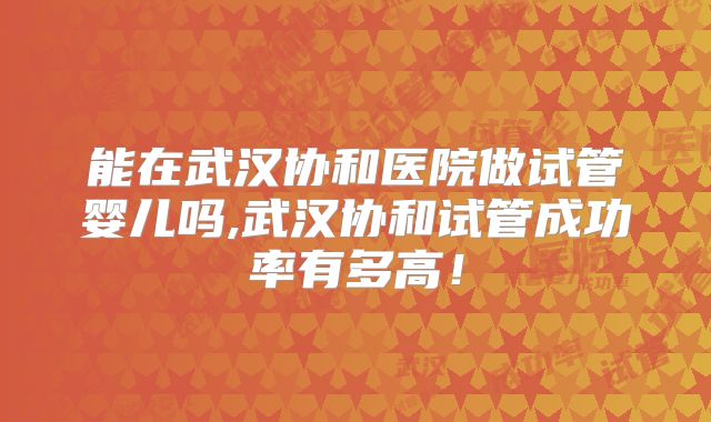 能在武汉协和医院做试管婴儿吗,武汉协和试管成功率有多高！