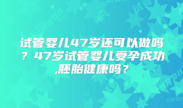 试管婴儿47岁还可以做吗？47岁试管婴儿受孕成功,胚胎健康吗？