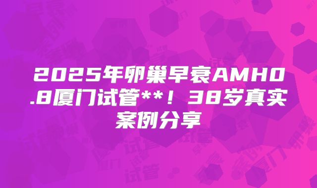 2025年卵巢早衰AMH0.8厦门试管**！38岁真实案例分享