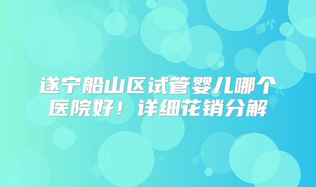 遂宁船山区试管婴儿哪个医院好！详细花销分解