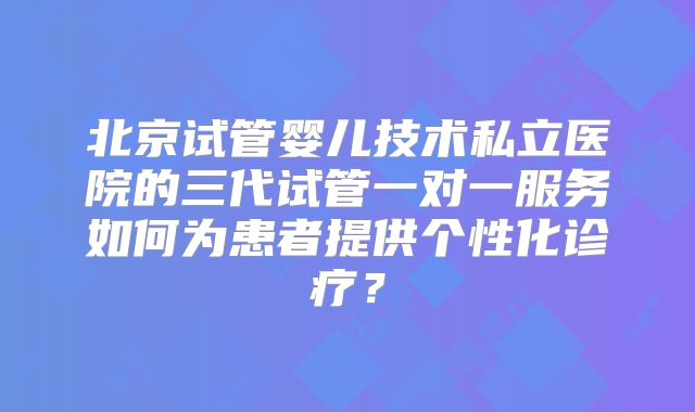 北京试管婴儿技术私立医院的三代试管一对一服务如何为患者提供个性化诊疗?