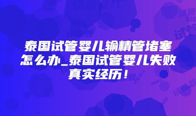 泰国试管婴儿输精管堵塞怎么办_泰国试管婴儿失败真实经历！