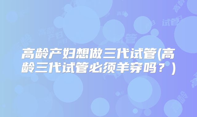 高龄产妇想做三代试管(高龄三代试管必须羊穿吗？)