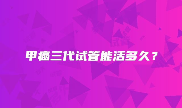 甲癌三代试管能活多久？