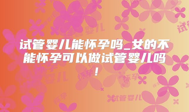 试管婴儿能怀孕吗_女的不能怀孕可以做试管婴儿吗！