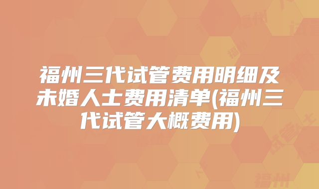 福州三代试管费用明细及未婚人士费用清单(福州三代试管大概费用)