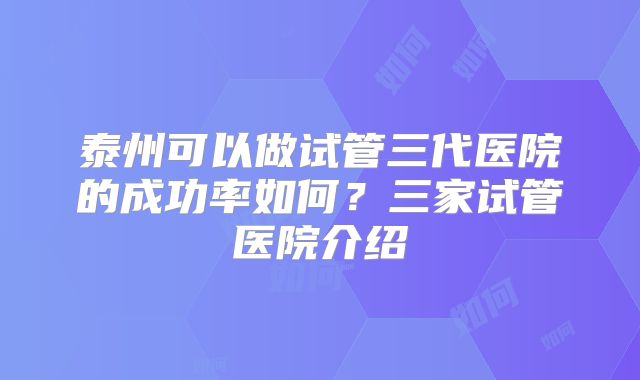 泰州可以做试管三代医院的成功率如何？三家试管医院介绍