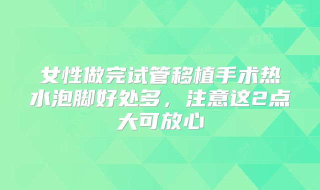 女性做完试管移植手术热水泡脚好处多,注意这2点大可放心