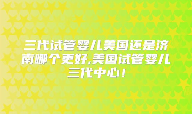 三代试管婴儿美国还是济南哪个更好,美国试管婴儿三代中心！