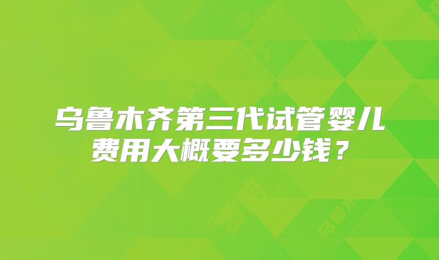 乌鲁木齐第三代试管婴儿费用大概要多少钱?