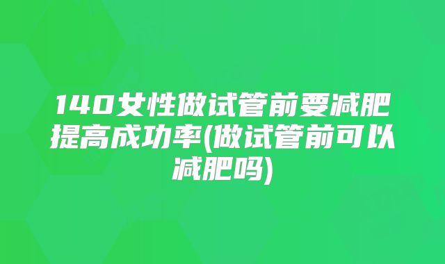 140女性做试管前要减肥提高成功率(做试管前可以减肥吗)