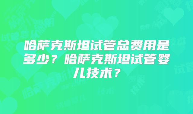哈萨克斯坦试管总费用是多少？哈萨克斯坦试管婴儿技术？