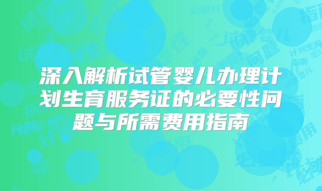 深入解析试管婴儿办理计划生育服务证的必要性问题与所需费用指南