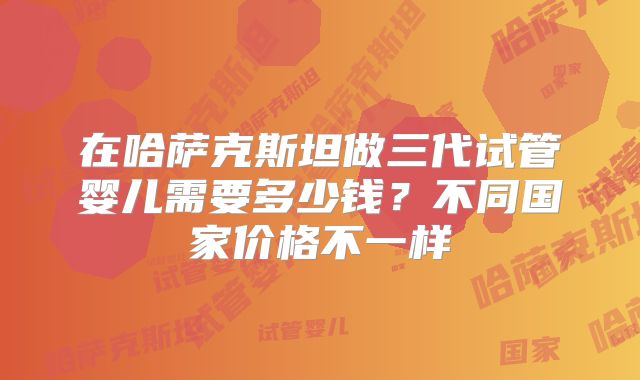 在哈萨克斯坦做三代试管婴儿需要多少钱？不同国家价格不一样