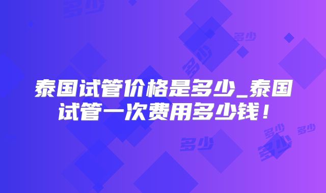 泰国试管价格是多少_泰国试管一次费用多少钱!