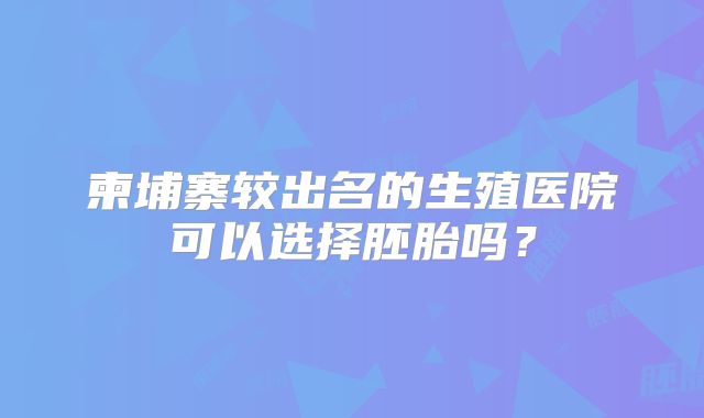 柬埔寨较出名的生殖医院可以选择胚胎吗？
