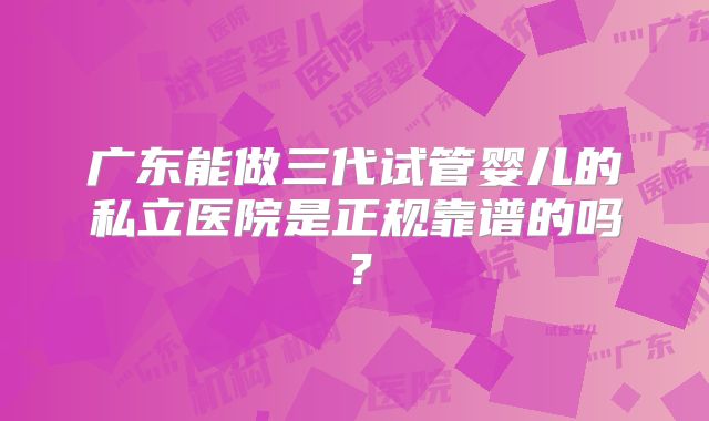 广东能做三代试管婴儿的私立医院是正规靠谱的吗？