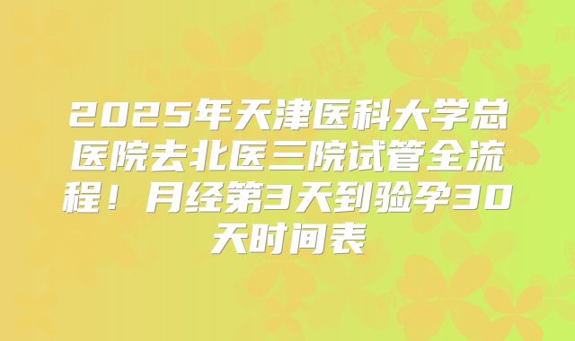 2025年天津医科大学总医院去北医三院试管全流程!月经第3天到验孕30天时间表