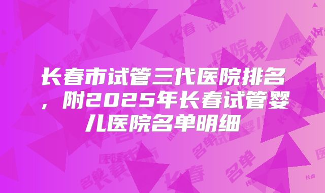 长春市试管三代医院排名，附2025年长春试管婴儿医院名单明细