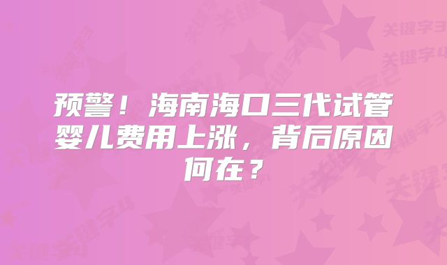 预警！海南海口三代试管婴儿费用上涨，背后原因何在？