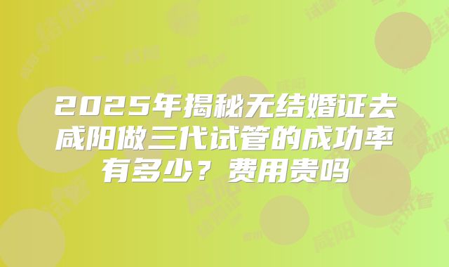 2025年揭秘无结婚证去咸阳做三代试管的成功率有多少？费用贵吗