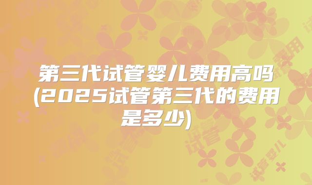 第三代试管婴儿费用高吗(2025试管第三代的费用是多少)