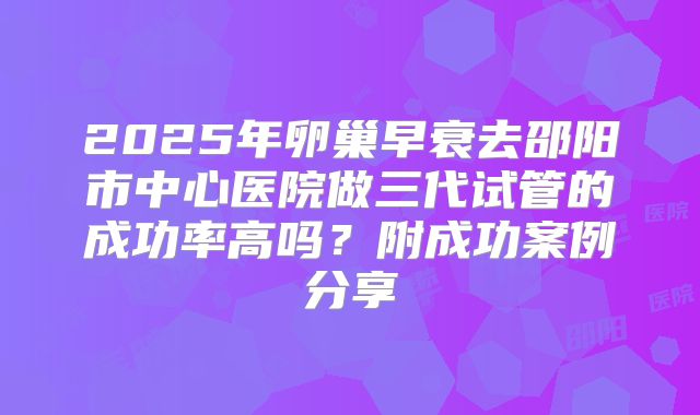 2025年卵巢早衰去邵阳市中心医院做三代试管的成功率高吗？附成功案例分享