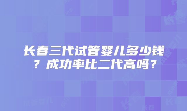 长春三代试管婴儿多少钱？成功率比二代高吗？