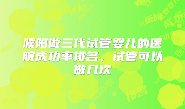 濮阳做三代试管婴儿的医院成功率排名，试管可以做几次