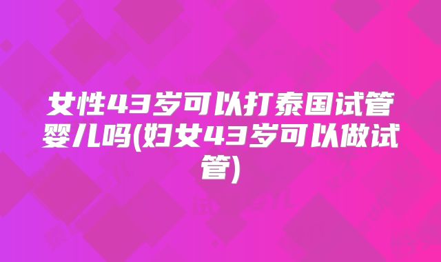女性43岁可以打泰国试管婴儿吗(妇女43岁可以做试管)
