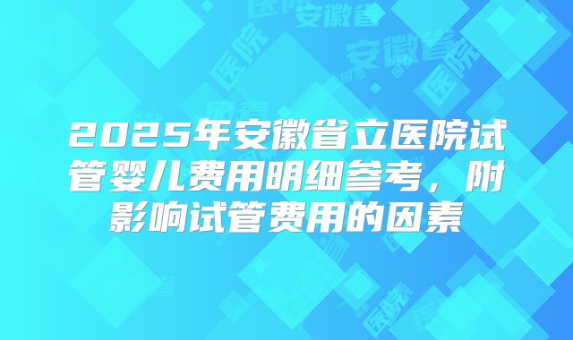 2025年安徽省立医院试管婴儿费用明细参考,附影响试管费用的因素
