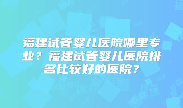 福建试管婴儿医院哪里专业？福建试管婴儿医院排名比较好的医院？