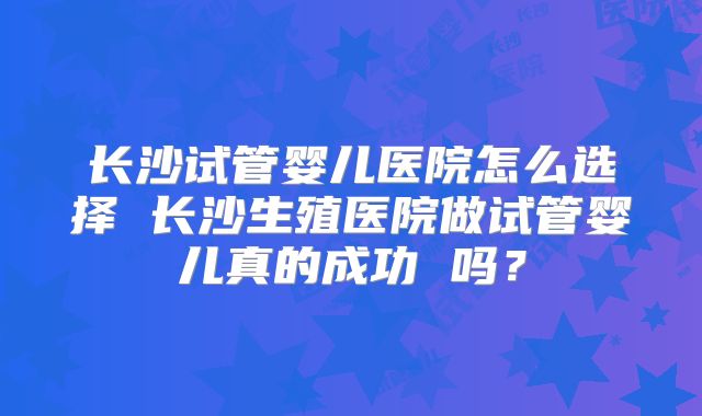 长沙试管婴儿医院怎么选择 长沙生殖医院做试管婴儿真的成功 吗？